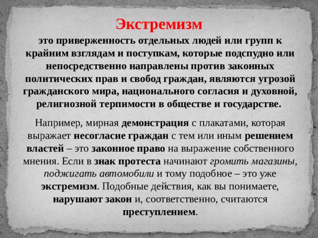 Экстремизм это приверженность отдельных людей или групп к крайним взглядам и поступкам, которые подспудно или непосредственно направлены против законных политических прав и свобод граждан, являются угрозой гражданского мира, национального согласия и духовной, религиозной терпимости в обществе и государстве. Например, мирная демонстрация с плакатами, которая выражает несогласие граждан с тем или иным решением властей – это законное право на выражение собственного мнения. Если в знак протеста начинают громить магазины, поджигать автомобили и тому подобное – это уже экстремизм . Подобные действия, как вы понимаете, нарушают закон и, соответственно, считаются преступлением . 