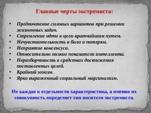 Главные черты экстремиста: Предпочтение силовых вариантов при решении жизненных задач. Стремление идти к цели кратчайшим путем. Нечувствительность к боли и потерям. Неприятие консенсуса. Относительно низкие показатели интеллекта. Неразборчивость в средствах достижения поставленных целей. Крайний эгоизм. Ярко выраженный социальный маргинализм. Не каждая в отдельности характеристика, а именно их совокупность определяет тип носителя экстремиста. 