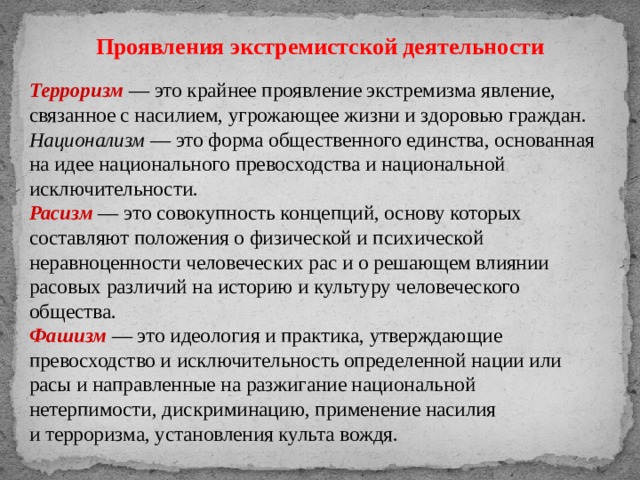 Проявления экстремистской деятельности Терроризм   — это крайнее проявление экстремизма явление, связанное с насилием, угрожающее жизни и здоровью граждан. Национализм  — это форма общественного единства, основанная на идее национального превосходства и национальной исключительности. Расизм   — это совокупность концепций, основу которых составляют положения о физической и психической неравноценности человеческих рас и о решающем влиянии расовых различий на историю и культуру человеческого общества. Фашизм   — это идеология и практика, утверждающие превосходство и исключительность определенной нации или расы и направленные на разжигание национальной нетерпимости, дискриминацию, применение насилия и терроризма, установления культа вождя. 
