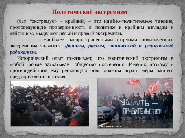 Политический экстремизм (лат. “экстремус» – крайний) – это идейно–политическое течение, проповедующие приверженность в политике к крайним взглядам и действиям. Выделяют левый и правый экстремизм.  Наиболее распространенными формами политического экстремизма являются: фашизм, расизм, этнический и религиозный радикализм. Исторический опыт показывает, что политический экстремизм в любой форме захватывает общество постепенно. Именно поэтому в противодействии ему решающую роль должны играть меры раннего предупреждения насилия. 