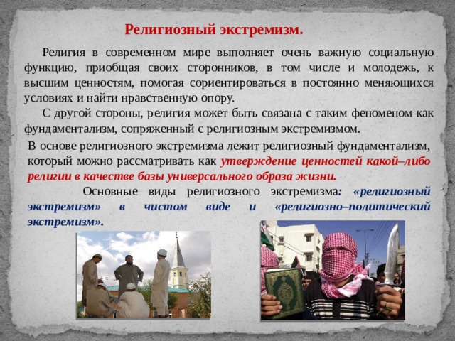 Религиозный экстремизм. Религия в современном мире выполняет очень важную социальную функцию, приобщая своих сторонников, в том числе и молодежь, к высшим ценностям, помогая сориентироваться в постоянно меняющихся условиях и найти нравственную опору. С другой стороны, религия может быть связана с таким феноменом как фундаментализм, сопряженный с религиозным экстремизмом. В основе религиозного экстремизма лежит религиозный фундаментализм, который можно рассматривать как утверждение ценностей какой–либо религии в качестве базы универсального образа жизни.  Основные виды религиозного экстремизма : «религиозный экстремизм» в чистом виде и «религиозно–политический экстремизм». 