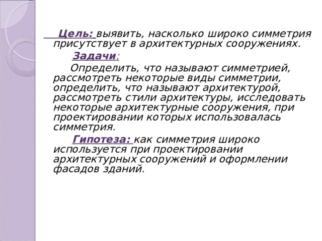  Цель:  выявить, насколько широко симметрия присутствует в архитектурных сооружениях.  Задачи :  Определить, что называют симметрией, рассмотреть некоторые виды симметрии, определить, что называют архитектурой, рассмотреть стили архитектуры, исследовать некоторые архитектурные сооружения, при проектировании которых использовалась симметрия.  Гипотеза: как  симметрия широко используется при проектировании архитектурных сооружений и оформлении фасадов зданий.  