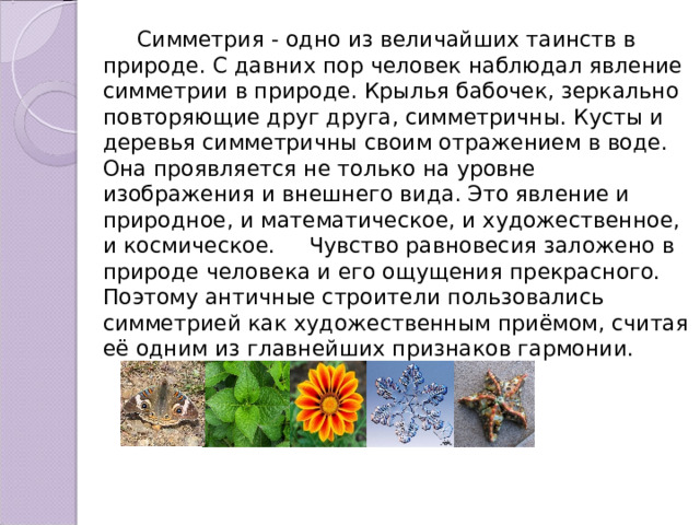  Симметрия - одно из величайших таинств в природе. С давних пор человек наблюдал явление симметрии в природе. Крылья бабочек, зеркально повторяющие друг друга, симметричны. Кусты и деревья симметричны своим отражением в воде. Она проявляется не только на уровне изображения и внешнего вида. Это явление и природное, и математическое, и художественное, и космическое. Чувство равновесия заложено в природе человека и его ощущения прекрасного. Поэтому античные строители пользовались симметрией как художественным приёмом, считая её одним из главнейших признаков гармонии. 