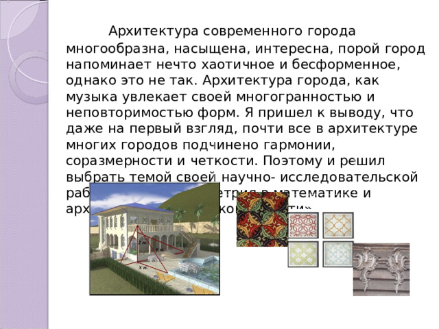  Архитектура современного города многообразна, насыщена, интересна, порой город напоминает нечто хаотичное и бесформенное, однако это не так. Архитектура города, как музыка увлекает своей многогранностью и неповторимостью форм. Я пришел к выводу, что даже на первый взгляд, почти все в архитектуре многих городов подчинено гармонии, соразмерности и четкости. Поэтому и решил выбрать темой своей научно- исследовательской работы - тему «Симметрия в математике и архитектуре Тамбовской области». 