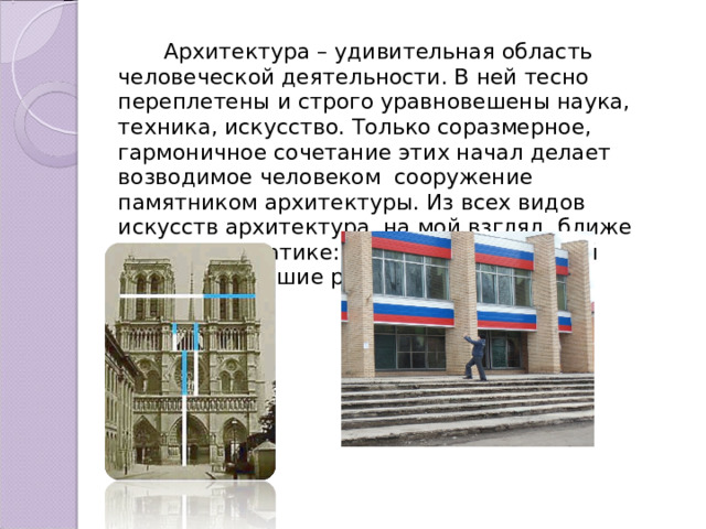  Архитектура – удивительная область человеческой деятельности. В ней тесно переплетены и строго уравновешены наука, техника, искусство. Только соразмерное, гармоничное сочетание этих начал делает возводимое человеком сооружение памятником архитектуры. Из всех видов искусств архитектура, на мой взгляд, ближе всех к математике: в основе конструкций лежат точнейшие расчеты. 