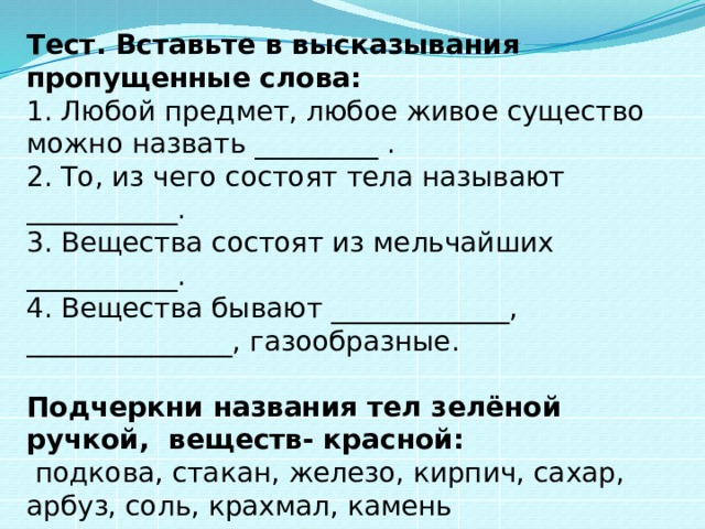Тест. Вставьте в высказывания пропущенные слова: 1. Любой предмет, любое живое существо можно назвать _________ . 2. То, из чего состоят тела называют ___________. 3. Вещества состоят из мельчайших ___________. 4. Вещества бывают _____________, _______________, газообразные. Подчеркни названия тел зелёной ручкой, веществ- красной:  подкова, стакан, железо, кирпич, сахар, арбуз, соль, крахмал, камень 