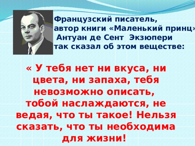 Французский писатель, автор книги «Маленький принц»  Антуан де Сент Экзюпери так сказал об этом веществе: « У тебя нет ни вкуса, ни цвета, ни запаха, тебя невозможно описать, тобой наслаждаются, не ведая, что ты такое! Нельзя сказать, что ты необходима для жизни! Ты – сама жизнь!» 