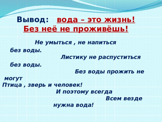 Вывод: вода – это жизнь! Без неё не проживёшь!  Не умыться , не напиться  без воды. Листику не распуститься  без воды. Без воды прожить не могут Птица , зверь и человек! И поэтому всегда Всем везде нужна вода! 