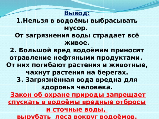 Вывод: 1.Нельзя в водоёмы выбрасывать мусор. От загрязнения воды страдает всё живое. 2. Большой вред водоёмам приносит отравление нефтяными продуктами. От них погибают растения и животные, чахнут растения на берегах. 3. Загрязнённая вода вредна для здоровья человека.  Закон об охране природы запрещает спускать в водоёмы вредные отбросы и сточные воды, вырубать леса вокруг водоёмов. 