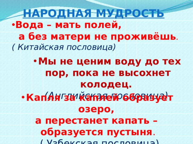 Народная мудрость Вода – мать полей, Вода – мать полей, Вода – мать полей, Вода – мать полей,  а без матери не проживёшь . ( Китайская пословица)     Мы не ценим воду до тех пор, пока не высохнет колодец. (Английская пословица) Капля за каплей образует озеро, а перестанет капать – образуется пустыня .  ( Узбекская пословица) 