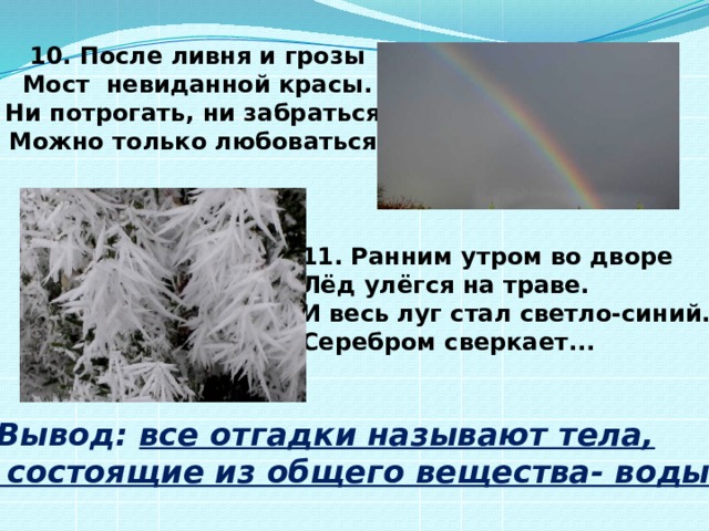 10. После ливня и грозы Мост невиданной красы. Ни потрогать, ни забраться, Можно только любоваться. 11. Ранним утром во дворе  Лёд улёгся на траве.  И весь луг стал светло-синий.  Серебром сверкает... Вывод: все отгадки называют тела,  состоящие из общего вещества- воды.  