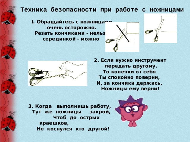 Техника безопасности при работе с ножницами I. Обращайтесь с ножницами очень осторожно.  Резать кончиками - нельзя, серединкой - можно  2. Если нужно инструмент  передать другому.  То колечки от себя Ты спокойно поверни, И, за кончики держись, Ножницы ему верни! 3. Когда выполнишь работу,  Тут же ножницы закрой,  Чтоб до острых краешков,    Не коснулся кто другой! 