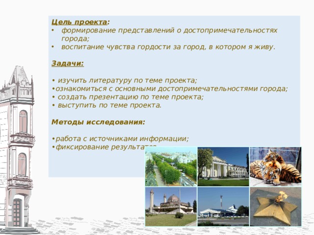 Цель проекта : формирование представлений о достопримечательностях города; воспитание чувства гордости за город, в котором я живу.  Задачи:  • изучить литературу по теме проекта; • ознакомиться с основными достопримечательностями города; • создать презентацию по теме проекта; • выступить по теме проекта.  Методы исследования:   • работа с источниками информации; • фиксирование результатов.      