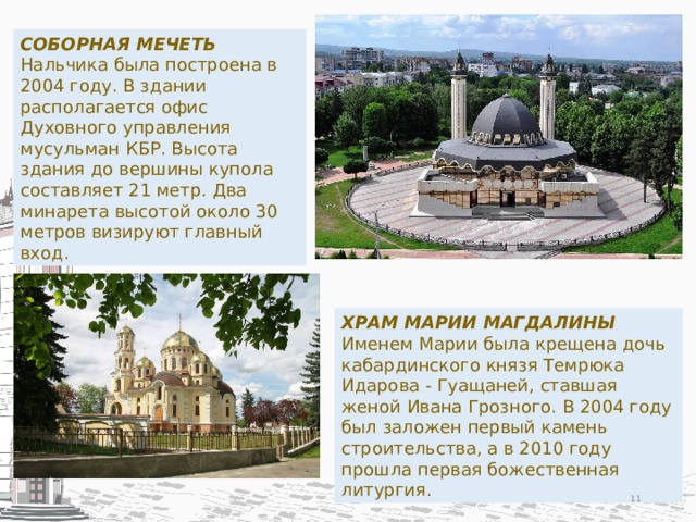 СОБОРНАЯ МЕЧЕТЬ Нальчика была построена в 2004 году. В здании располагается офис Духовного управления мусульман КБР. Высота здания до вершины купола составляет 21 метр. Два минарета высотой около 30 метров визируют главный вход. ХРАМ МАРИИ МАГДАЛИНЫ Именем Марии была крещена дочь кабардинского князя Темрюка Идарова - Гуащаней, ставшая женой Ивана Грозного. В 2004 году был заложен первый камень строительства, а в 2010 году прошла первая божественная литургия.  