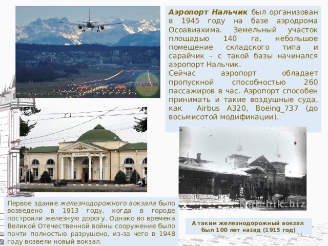 Аэропорт Нальчик был организован в 1945 году на базе аэродрома Осоавиахима. Земельный участок площадью 140 га, небольшое помещение складского типа и сарайчик – с такой базы начинался аэропорт Нальчик. Сейчас аэропорт обладает пропускной способностью 260 пассажиров в час. Аэропорт способен принимать и такие воздушные суда, как Airbus A320, Boeing_737 (до восьмисотой модификации). Первое здание железнодорожного вокзала было возведено в 1913 году, когда в городе построили железную дорогу. Однако во времена Великой Отечественной войны сооружение было почти полностью разрушено, из-за чего в 1948 году возвели новый вокзал. А таким железнодорожный вокзал был 100 лет назад (1915 год)  
