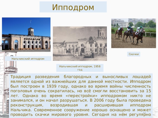 Ипподром Скачки Нальчикский ипподром Нальчикский ипподром, 1958 год Традиция разведения благородных и выносливых лошадей является одной из важнейших для данной местности. Ипподром был построен в 1939 году, однако во время войны численность поголовья очень сократилась, но всё смогли восстановить за 15 лет. Однако во время «перестройки» ипподромом никто не занимался, и он начал разрушаться. В 2006 году была проведена реконструкция, возродившая и расширившая ипподром Нальчика. Современное сооружение хорошо оснащено и может проводить скачки мирового уровня. Сегодня на нём регулярно проводятся испытания и скачки.  
