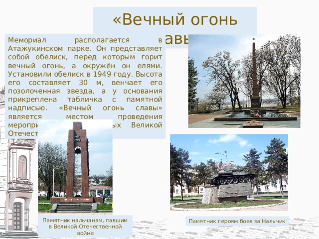 «Вечный огонь славы» Мемориал располагается в Атажукинском парке. Он представляет собой обелиск, перед которым горит вечный огонь, а окружён он елями. Установили обелиск в 1949 году. Высота его составляет 30 м, венчает его позолоченная звезда, а у основания прикреплена табличка с памятной надписью. «Вечный огонь славы» является местом проведения мероприятий, посвящённых Великой Отечественной войне. Памятник нальчанам, павшим в Великой Отечественной войне Памятник героям боев за Нальчик  
