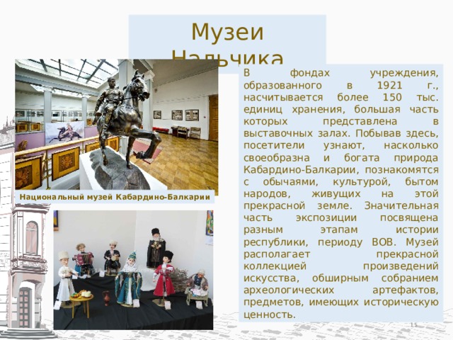 Музеи Нальчика В фондах учреждения, образованного в 1921 г., насчитывается более 150 тыс. единиц хранения, большая часть которых представлена в выставочных залах. Побывав здесь, посетители узнают, насколько своеобразна и богата природа Кабардино-Балкарии, познакомятся с обычаями, культурой, бытом народов, живущих на этой прекрасной земле. Значительная часть экспозиции посвящена разным этапам истории республики, периоду ВОВ. Музей располагает прекрасной коллекцией произведений искусства, обширным собранием археологических артефактов, предметов, имеющих историческую ценность. Национальный музей Кабардино-Балкарии  