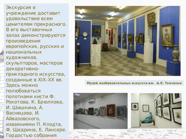 Экскурсия в учреждение доставит удовольствие всем ценителям прекрасного. В его выставочных залах демонстрируются произведения европейских, русских и национальных художников, скульпторов, мастеров декоративно-прикладного искусства, созданные в XIX–XX вв. Здесь можно полюбоваться полотнами кисти Ф. Рокотова, К. Брюллова, И. Шишкина, А. Васнецова, И. Айвазовского, изваяниями П. Клодта, Ф. Щедрина, Е. Лансере. Гордостью собрания являются коллекции шедевров французских часовщиков XVIII в., антикварного японского, китайского, европейского и российского фарфора. Музей изобразительных искусств им. А.Л. Ткаченко  