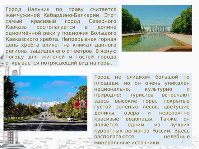 Город Нальчик по праву считается жемчужиной Кабардино-Балкарии. Этот самый красивый город Северного Кавказа располагается в долине одноимённой реки у подножия Большого Кавказского хребта. Непрерывная горная цепь хребта влияет на климат данного региона, защищая его от ветров. В ясную погоду для жителей и гостей города открывается потрясающий вид на горы. Город не слишком большой по площади, но он очень уникален национально, культурно и природно: туристов встречают здесь высокие горы, покрытые густой зеленью лесов, цветущие долины, озёра и невероятно красивые водопады. Также он является одним из лучших курортных регионов России. Здесь располагаются целебные минеральные источники.  