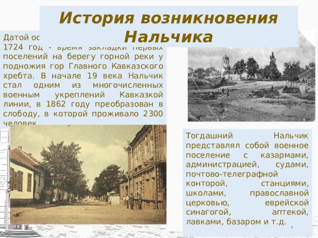 История возникновения Нальчика Датой основания Нальчика считается 1724 год - время закладки первых поселений на берегу горной реки у подножия гор Главного Кавказского хребта. В начале 19 века Нальчик стал одним из многочисленных военным укреплений Кавказкой линии, в 1862 году преобразован в слободу, в которой проживало 2300 человек. Тогдашний Нальчик представлял собой военное поселение с казармами, администрацией, судами, почтово-телеграфной конторой, станциями, школами, православной церковью, еврейской синагогой, аптекой, лавками, базаром и т.д.  