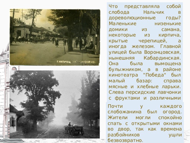 Что представляла собой слобода Нальчик в дореволюционные годы? Маленькие низенькие домики из самана, некоторые из кирпича, крытые черепицей, а иногда железом. Главной улицей была Воронцовская, нынешняя Кабардинская. Она была вымощена булыжником, а в районе кинотеатра 