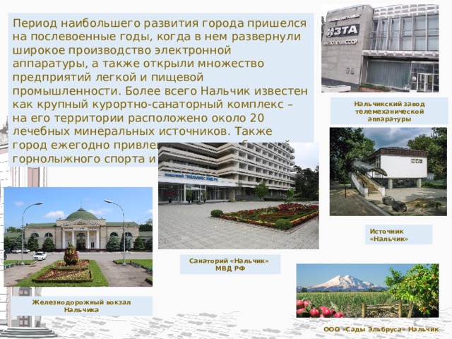 Период наибольшего развития города пришелся на послевоенные годы, когда в нем развернули широкое производство электронной аппаратуры, а также открыли множество предприятий легкой и пищевой промышленности. Более всего Нальчик известен как крупный курортно-санаторный комплекс – на его территории расположено около 20 лечебных минеральных источников. Также город ежегодно привлекает сотни любителей горнолыжного спорта и альпинизма. Нальчикский завод телемеханической аппаратуры Источник «Нальчик» Санаторий «Нальчик» МВД РФ Железнодорожный вокзал Нальчика  ООО «Сады Эльбруса» Нальчик 