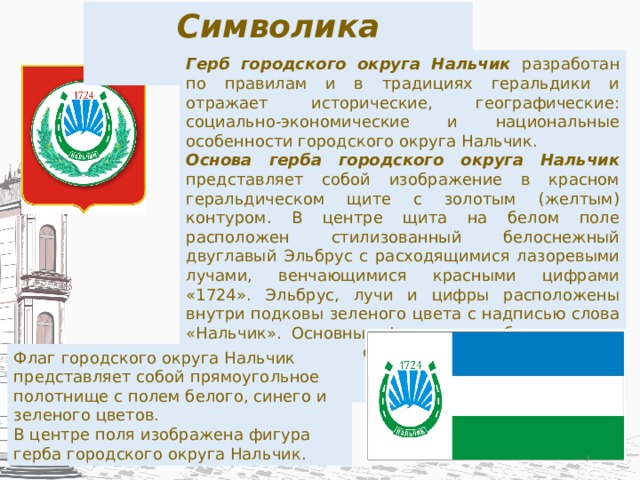 Символика Нальчика Герб городского округа Нальчик разработан по правилам и в традициях геральдики и отражает исторические, географические: социально-экономические и национальные особенности городского округа Нальчик. Основа герба городского округа Нальчик представляет собой изображение в красном геральдическом щите с золотым (желтым) контуром. В центре щита на белом поле расположен стилизованный белоснежный двуглавый Эльбрус с расходящимися лазоревыми лучами, венчающимися красными цифрами «1724». Эльбрус, лучи и цифры расположены внутри подковы зеленого цвета с надписью слова «Нальчик». Основные фигуры, как бы защищая, охватывают две еловые ветви серебристо-голубого цвета. Флаг городского округа Нальчик представляет собой прямоугольное полотнище с полем белого, синего и зеленого цветов. В центре поля изображена фигура герба городского округа Нальчик.  