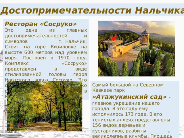 Достопримечательности Нальчика Ресторан «Сосруко» Это одна из главных достопримечательностей и символов г. Нальчик. Стоит на горе Кизиловке на высоте 600 метров над уровнем моря. Построен в 1970 году. Комплекс «Сосруко» представлен в виде стилизованной головы героя Нартского эпоса Сосруко. Это один из самых высоко расположенных ресторанов в России. Самый большой на Северном Кавказе парк «Атажукинский сад» - главное украшение нашего города. В это году ему исполнилось 173 года. В его тенистых аллеях представлены 156 видов деревьев и кустарников, разбиты великолепные клумбы. Площадь «Атажукинского сада» 200 гектар. На территории парка расположены три живописных озера.  
