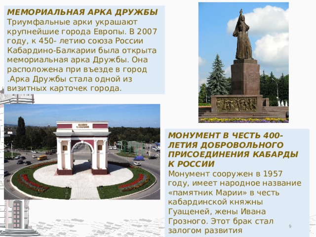 МЕМОРИАЛЬНАЯ АРКА ДРУЖБЫ Триумфальные арки украшают крупнейшие города Европы. В 2007 году, к 450- летию союза России Кабардино-Балкарии была открыта мемориальная арка Дружбы. Она расположена при въезде в город .Арка Дружбы стала одной из визитных карточек города. МОНУМЕНТ В ЧЕСТЬ 400-ЛЕТИЯ ДОБРОВОЛЬНОГО ПРИСОЕДИНЕНИЯ КАБАРДЫ К РОССИИ Монумент сооружен в 1957 году, имеет народное название «памятник Марии» в честь кабардинской княжны Гуащеней, жены Ивана Грозного. Этот брак стал залогом развития экономических, политических и культурных связей кабардинцев с Россией.  