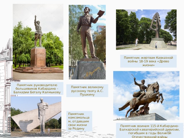 Памятник жертвам Кавказкой войны 18-19 века «Древо жизни» Памятник руководителю большевиков Кабардино –Балкарии Беталу Калмыкову Памятник великому русскому поэту А.С. Пушкину Памятник комсомольцам, отдавшим свои жизни за Родину Памятник воинам 115-й Кабардино-Балкарской кавалерийской дивизии, погибшим в годы Великой Отечественной войны  