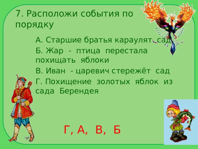 7. Расположи события по порядку А. Старшие братья караулят сад Б. Жар - птица перестала похищать яблоки В. Иван - царевич стережёт сад Г. Похищение золотых яблок из сада Берендея Г, А, В, Б 