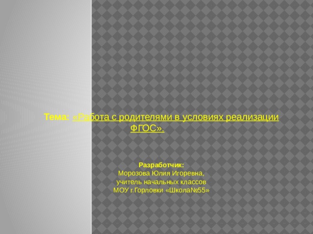   Тема: «Работа с родителями в условиях реализации ФГОС».   Разработчик: Морозова Юлия Игоревна, учитель начальных классов МОУ г.Горловки «Школа№55» 