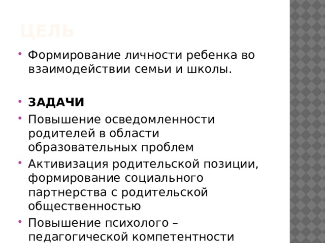 Цель Формирование личности ребенка во взаимодействии семьи и школы. ЗАДАЧИ Повышение осведомленности родителей в области образовательных проблем Активизация родительской позиции, формирование социального партнерства с родительской общественностью Повышение психолого – педагогической компетентности родителей. 