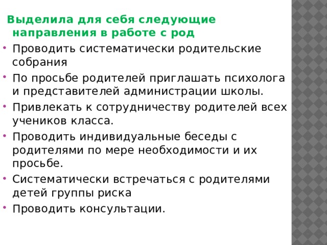  Выделила для себя следующие направления в работе с род Проводить систематически родительские собрания По просьбе родителей приглашать психолога и представителей администрации школы. Привлекать к сотрудничеству родителей всех учеников класса. Проводить индивидуальные беседы с родителями по мере необходимости и их просьбе. Систематически встречаться с родителями детей группы риска Проводить консультации. 