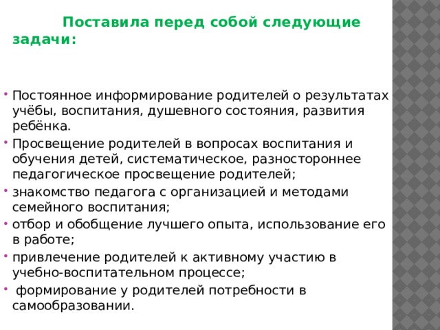  Поставила перед собой следующие задачи:   Постоянное информирование родителей о результатах учёбы, воспитания, душевного состояния, развития ребёнка. Просвещение родителей в вопросах воспитания и обучения детей, систематическое, разностороннее педагогическое просвещение родителей; знакомство педагога с организацией и методами семейного воспитания; отбор и обобщение лучшего опыта, использование его в работе; привлечение родителей к активному участию в учебно-воспитательном процессе;  формирование у родителей потребности в самообразовании. 