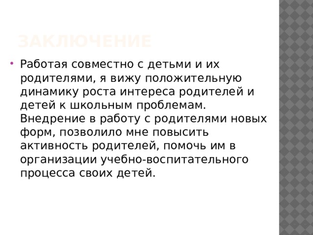 Заключение Работая совместно с детьми и их родителями, я вижу положительную динамику роста интереса родителей и детей к школьным проблемам. Внедрение в работу с родителями новых форм, позволило мне повысить активность родителей, помочь им в организации учебно-воспитательного процесса своих детей. 