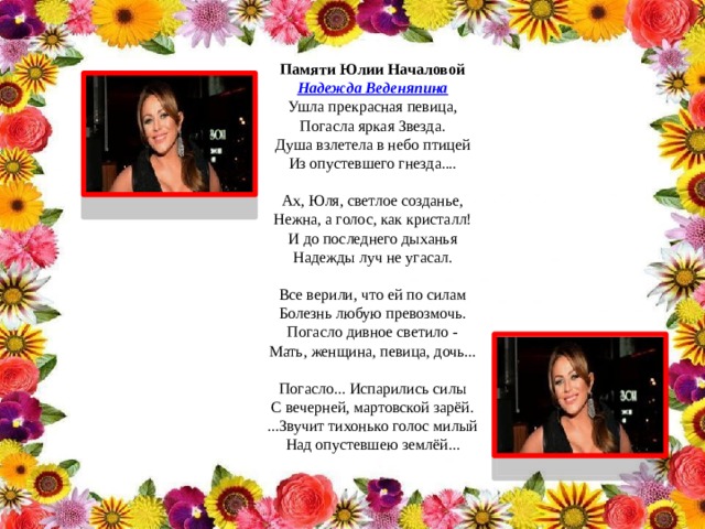 Памяти Юлии Началовой Надежда Веденяпина Ушла прекрасная певица,  Погасла яркая Звезда.  Душа взлетела в небо птицей  Из опустевшего гнезда....   Ах, Юля, светлое созданье,  Нежна, а голос, как кристалл!  И до последнего дыханья  Надежды луч не угасал.   Все верили, что ей по силам  Болезнь любую превозмочь.  Погасло дивное светило -  Мать, женщина, певица, дочь...   Погасло... Испарились силы  С вечерней, мартовской зарёй.  ...Звучит тихонько голос милый  Над опустевшею землёй...