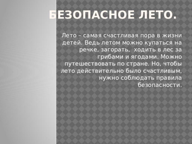 Безопасное лето. Лето – самая счастливая пора в жизни детей. Ведь летом можно купаться на речке, загорать, ходить в лес за грибами и ягодами. Можно путешествовать по стране. Но, чтобы лето действительно было счастливым, нужно соблюдать правила безопасности. 