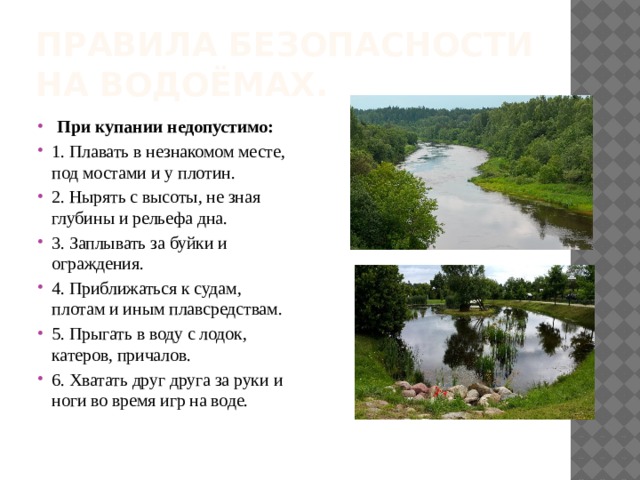 Правила безопасности на водоёмах.   При купании недопустимо: 1. Плавать в незнакомом месте, под мостами и у плотин. 2. Нырять с высоты, не зная глубины и рельефа дна. 3. Заплывать за буйки и ограждения. 4. Приближаться к судам, плотам и иным плавсредствам. 5. Прыгать в воду с лодок, катеров, причалов. 6. Хватать друг друга за руки и ноги во время игр на воде. 