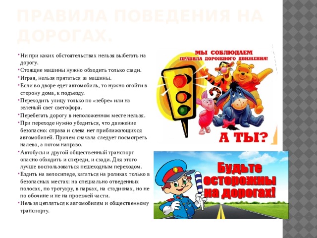 Правила поведения на дорогах. Ни при каких обстоятельствах нельзя выбегать на дорогу. Стоящие машины нужно обходить только сзади. Играя, нельзя прятаться за машины. Если во дворе едет автомобиль, то нужно отойти в сторону дома, к подъезду. Переходить улицу только по «зебре» или на зеленый свет светофора. Перебегать дорогу в неположенном месте нельзя. При переходе нужно убедиться, что движение безопасно: справа и слева нет приближающихся автомобилей. Причем сначала следует посмотреть налево, а потом направо. Автобусы и другой общественный транспорт опасно обходить и спереди, и сзади. Для этого лучше воспользоваться пешеходным переходом. Ездить на велосипеде, кататься на роликах только в безопасных местах: на специально отведенных полосах, по тротуару, в парках, на стадионах, но не по обочине и не на проезжей части. Нельзя цепляться к автомобилям и общественному транспорту. 