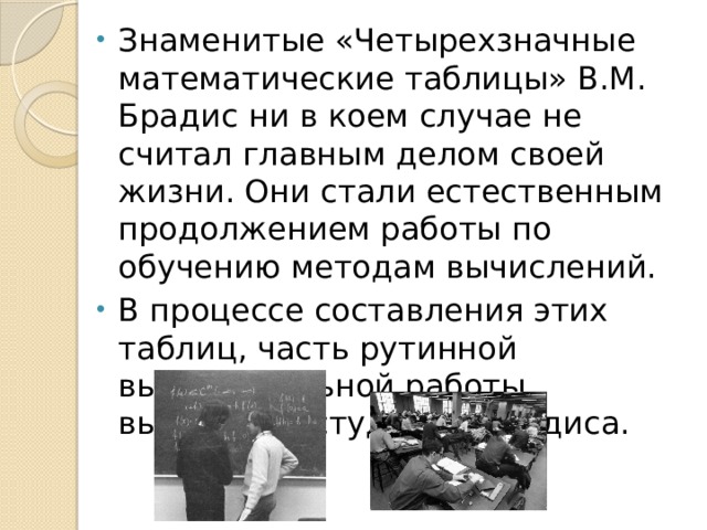 Знаменитые «Четырехзначные математические таблицы» В.М. Брадис ни в коем случае не считал главным делом своей жизни. Они стали естественным продолжением работы по обучению методам вычислений. В процессе составления этих таблиц, часть рутинной вычислительной работы выполняли студенты Брадиса. 