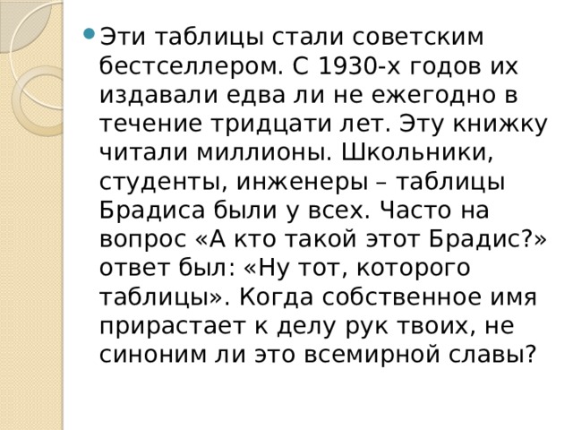 Эти таблицы стали советским бестселлером. С 1930 -х годов их издавали едва ли не ежегодно в течение тридцати лет. Эту книжку читали миллионы. Школьники, студенты, инженеры – таблицы Брадиса были у всех. Часто на вопрос «А кто такой этот Брадис?» ответ был: «Ну тот, которого таблицы». Когда собственное имя прирастает к делу рук твоих, не синоним ли это всемирной славы? 