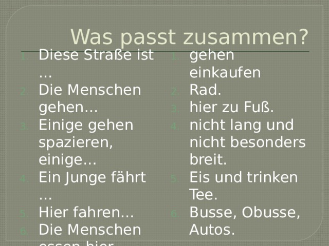 Was passt zusammen? Diese Straße ist … Die Menschen gehen… Einige gehen spazieren, einige… Ein Junge fährt … Hier fahren… Die Menschen essen hier… gehen einkaufen Rad. hier zu Fuß. nicht lang und nicht besonders breit. Eis und trinken Tee. Busse, Obusse, Autos. 