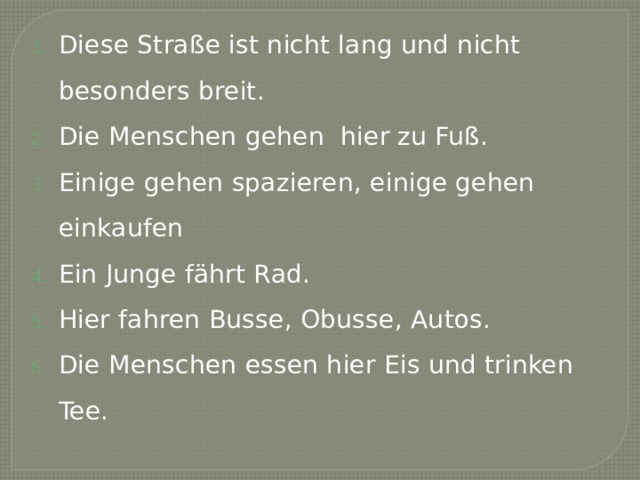 Diese Straße ist nicht lang und nicht besonders breit. Die Menschen gehen hier zu Fuß. Einige gehen spazieren, einige gehen einkaufen Ein Junge fährt Rad. Hier fahren Busse, Obusse, Autos. Die Menschen essen hier Eis und trinken Tee. 