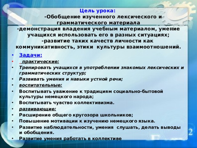 Цель урока:    -Обобщение изученного лексического и грамматического материала  -демонстрация владения учебным материалом, умение учащихся использовать его в разных ситуациях;  -развитие таких качеств личности как коммуникативность, этики культуры взаимоотношений.   Задачи:    практические: Тренировать учащихся в употреблении знакомых лексических и грамматических структур; Развивать умения и навыки устной речи; воспитательные: Воспитывать уважение к традициям социально-бытовой культуры немецкого народа; Воспитывать чувство коллективизма.  развивающие: Расширение общего кругозора школьников; Повышение мотивации к изучению немецкого языка.  Развитие наблюдательности, умения слушать, делать выводы и обобщения. Развитие умения работать в коллективе 