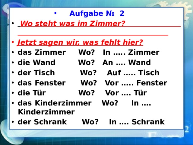 Aufgabe № 2    Wo steht was im Zimmer? Jetzt sagen wir, was fehlt hier? das Zimmer Wo? In ….. Zimmer die Wand Wo? An …. Wand der Tisch Wo? Auf ….. Tisch das Fenster Wo? Vor ….. Fenster die Tür Wo? Vor …. Tür das Kinderzimmer Wo? In …. Kinderzimmer der Schrank Wo? In …. Schrank 