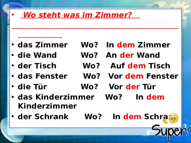    Wo steht was im Zimmer?  das Zimmer Wo? In dem Zimmer die Wand Wo? An der Wand der Tisch Wo? Auf dem Tisch das Fenster Wo? Vor dem Fenster die Tür Wo? Vor der Tür das Kinderzimmer Wo? In dem Kinderzimmer der Schrank Wo? In dem Schrank 