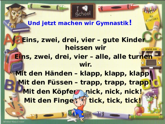  Und jetzt machen wir Gymnastik !   Eins, zwei, drei, vier – gute Kinder heissen wir  Eins, zwei, drei, vier – alle, alle turnen wir.  Mit den Händen – klapp, klapp, klapp!  Mit den Füssen – trapp, trapp, trapp! Mit den Köpfen – nick, nick, nick! Mit den Fingern – tick, tick, tick! 