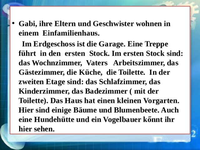 Gabi, ihre Eltern und Geschwister wohnen in einem Einfamilienhaus.  Im Erdgeschoss ist die Garage. Eine Treppe führt in den ersten Stock. Im ersten Stock sind: das Wochnzimmer, Vaters Arbeitszimmer, das Gästezimmer, die Küche, die Toilette. In der zweiten Etage sind: das Schlafzimmer, das Kinderzimmer, das Badezimmer ( mit der Toilette). Das Haus hat einen kleinen Vorgarten. Hier sind einige Bäume und Blumenbeete. Auch eine Hundehütte und ein Vogelbauer kőnnt ihr hier sehen. 